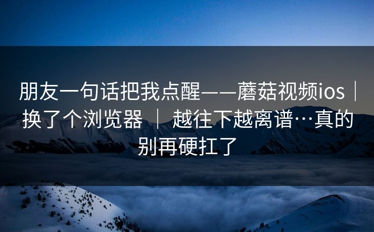 朋友一句话把我点醒——蘑菇视频ios|换了个浏览器 | 越往下越离谱…真的别再硬扛了 朋友一句话把我点醒——蘑菇视频ios|换了个浏览器 | 越往下越离谱…真的别再硬扛了