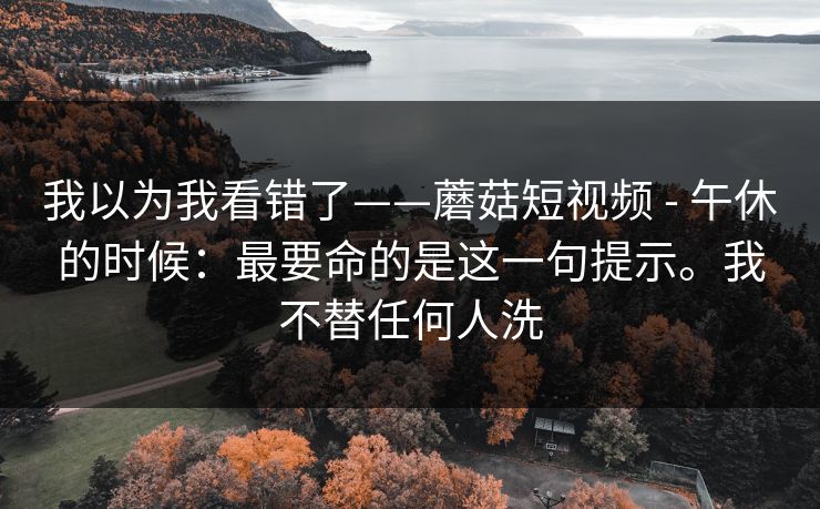 我以为我看错了——蘑菇短视频 - 午休的时候:最要命的是这一句提示。我不替任何人洗 我以为我看错了——蘑菇短视频 - 午休的时候:最要命的是这一句提示。我不替任何人洗