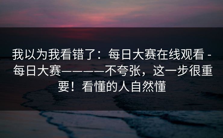 我以为我看错了：每日大赛在线观看 - 每日大赛————不夸张，这一步很重要！看懂的人自然懂
