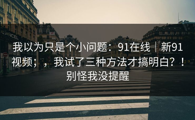 我以为只是个小问题:91在线|新91视频;,我试了三种方法才搞明白?!别怪我没提醒 我以为只是个小问题:91在线|新91视频;,我试了三种方法才搞明白?!别怪我没提醒