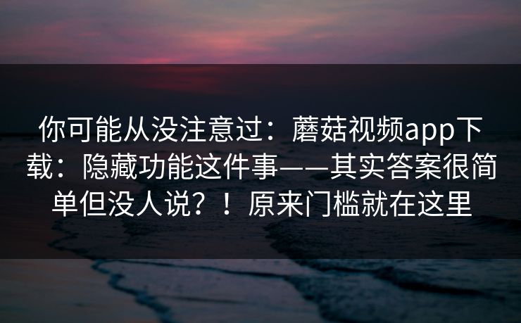 你可能从没注意过：蘑菇视频app下载：隐藏功能这件事——其实答案很简单但没人说？！原来门槛就在这里